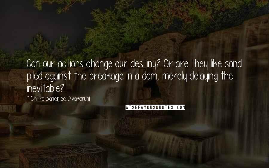 Chitra Banerjee Divakaruni Quotes: Can our actions change our destiny? Or are they like sand piled against the breakage in a dam, merely delaying the inevitable?