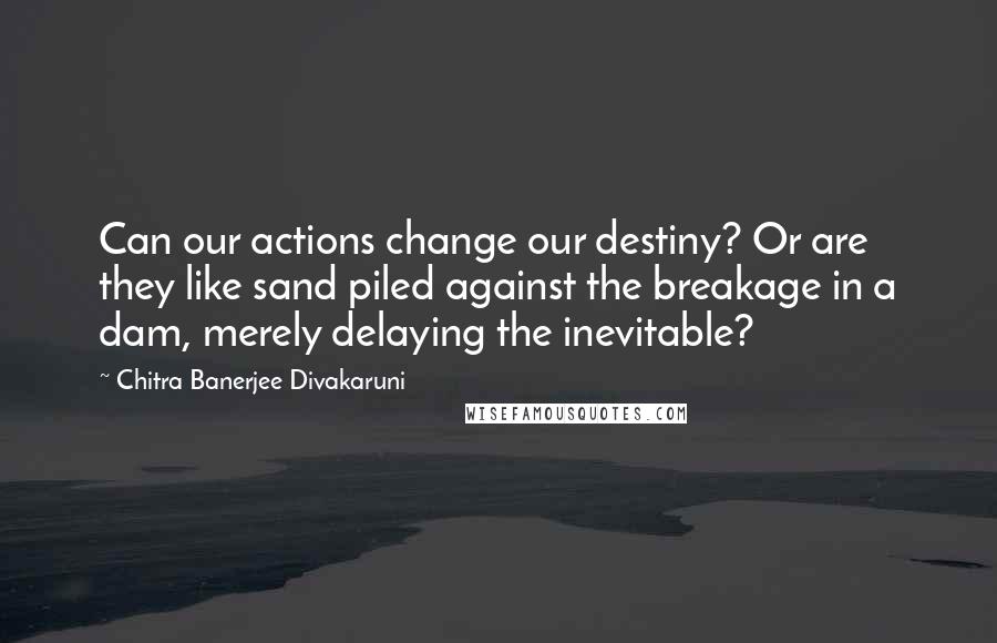 Chitra Banerjee Divakaruni Quotes: Can our actions change our destiny? Or are they like sand piled against the breakage in a dam, merely delaying the inevitable?