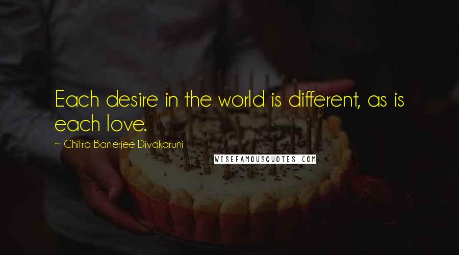 Chitra Banerjee Divakaruni Quotes: Each desire in the world is different, as is each love.