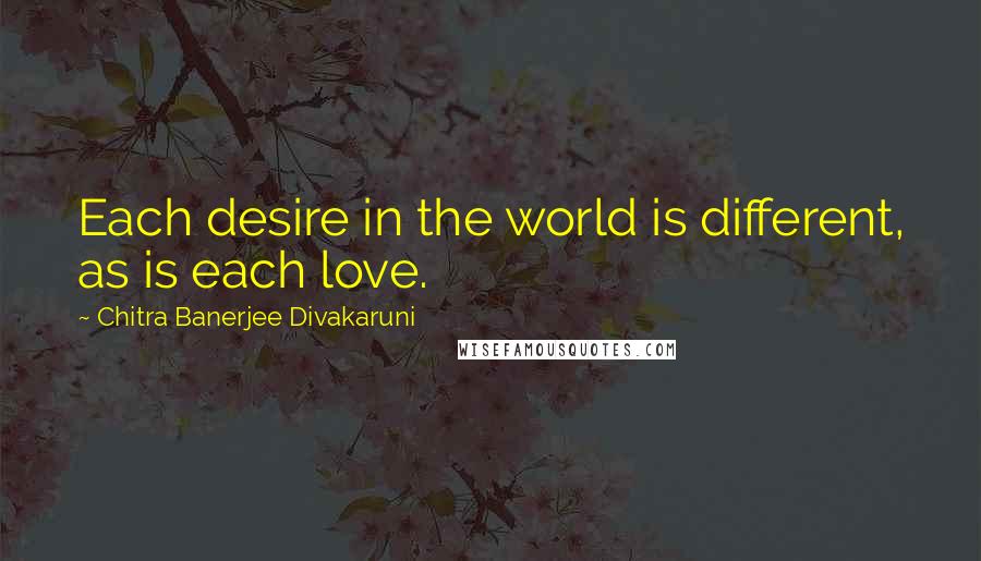 Chitra Banerjee Divakaruni Quotes: Each desire in the world is different, as is each love.