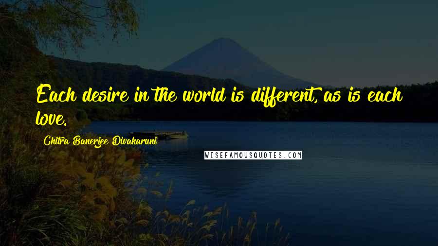 Chitra Banerjee Divakaruni Quotes: Each desire in the world is different, as is each love.