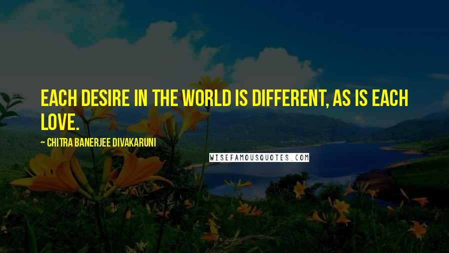 Chitra Banerjee Divakaruni Quotes: Each desire in the world is different, as is each love.