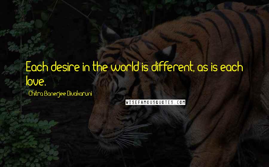 Chitra Banerjee Divakaruni Quotes: Each desire in the world is different, as is each love.