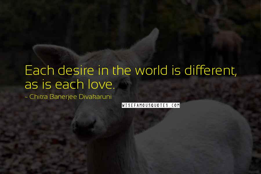 Chitra Banerjee Divakaruni Quotes: Each desire in the world is different, as is each love.