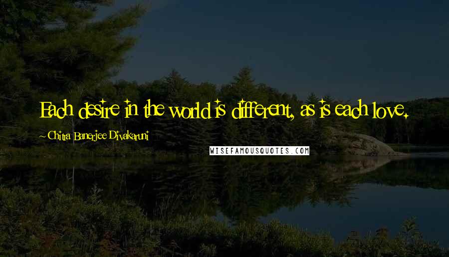 Chitra Banerjee Divakaruni Quotes: Each desire in the world is different, as is each love.