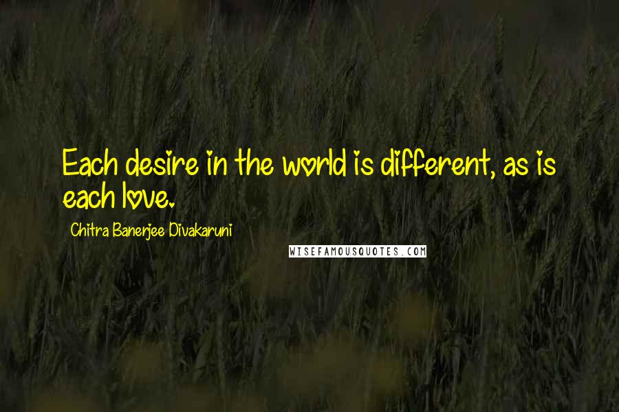 Chitra Banerjee Divakaruni Quotes: Each desire in the world is different, as is each love.