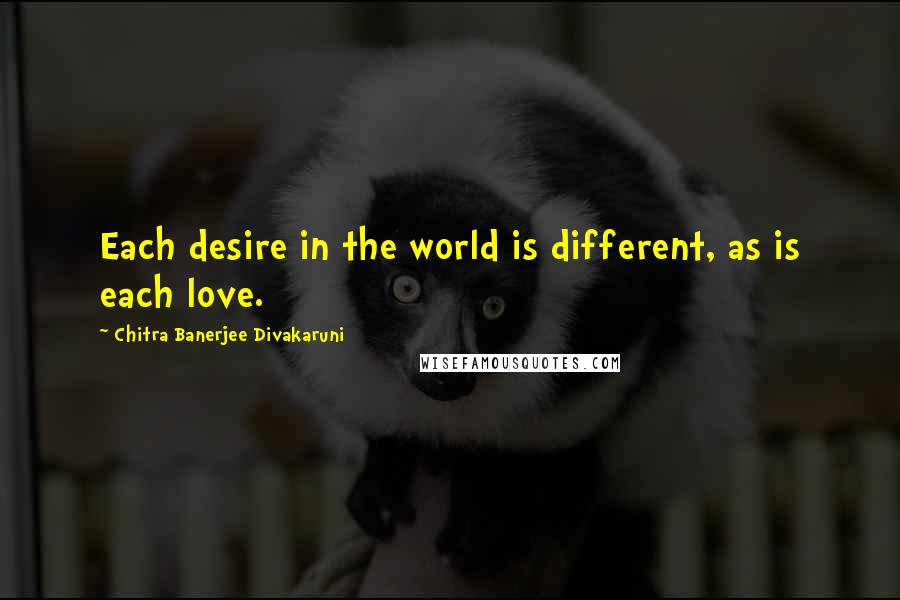 Chitra Banerjee Divakaruni Quotes: Each desire in the world is different, as is each love.