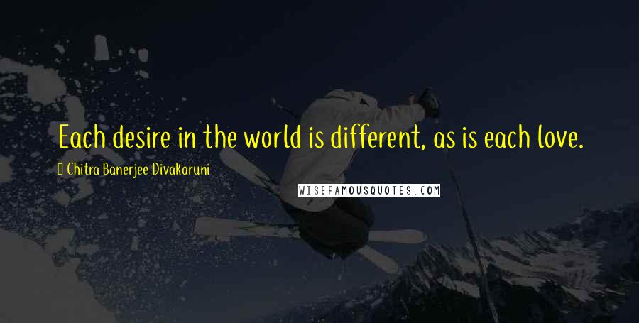 Chitra Banerjee Divakaruni Quotes: Each desire in the world is different, as is each love.