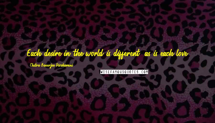 Chitra Banerjee Divakaruni Quotes: Each desire in the world is different, as is each love.