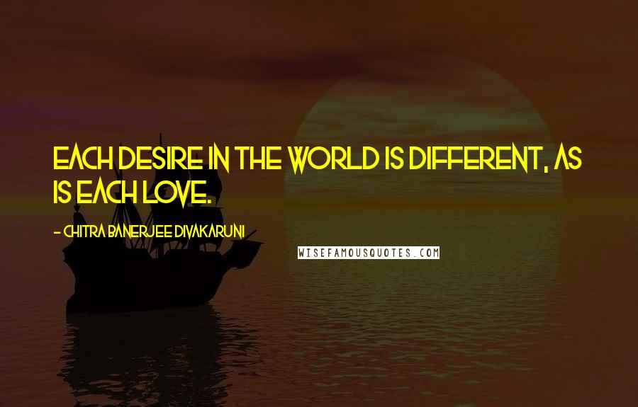 Chitra Banerjee Divakaruni Quotes: Each desire in the world is different, as is each love.