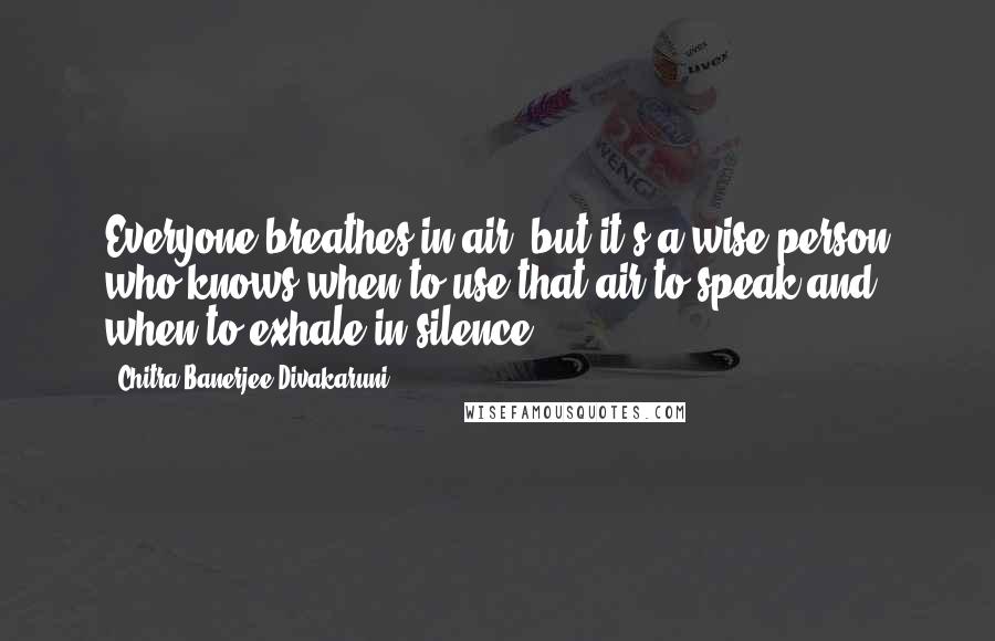 Chitra Banerjee Divakaruni Quotes: Everyone breathes in air, but it's a wise person who knows when to use that air to speak and when to exhale in silence.