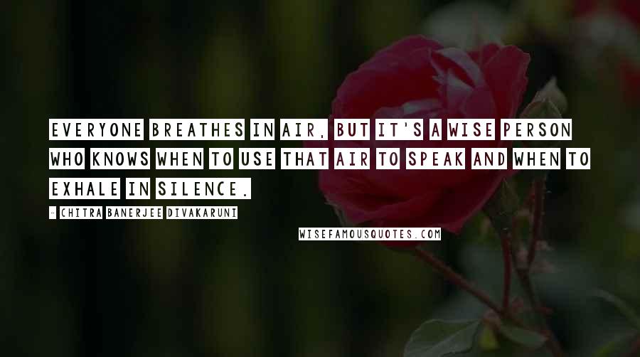 Chitra Banerjee Divakaruni Quotes: Everyone breathes in air, but it's a wise person who knows when to use that air to speak and when to exhale in silence.