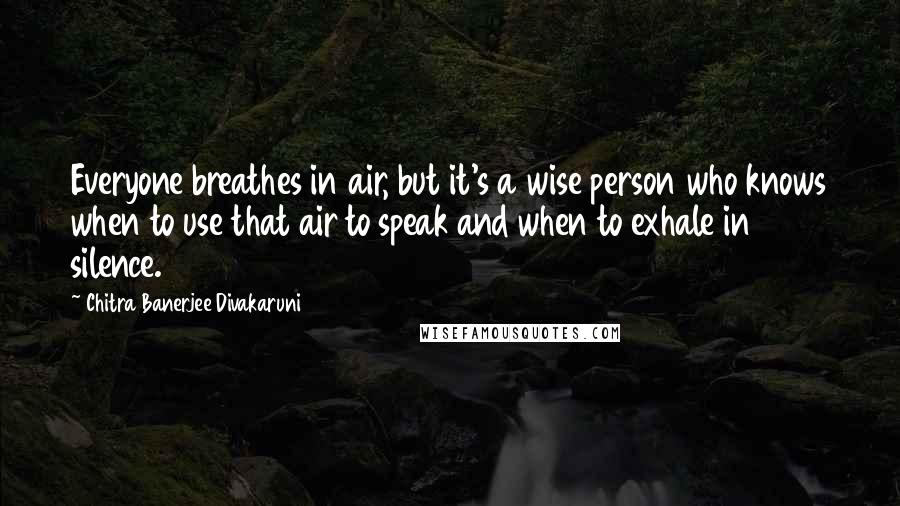 Chitra Banerjee Divakaruni Quotes: Everyone breathes in air, but it's a wise person who knows when to use that air to speak and when to exhale in silence.