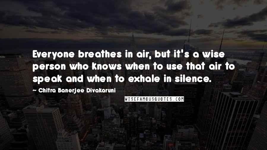 Chitra Banerjee Divakaruni Quotes: Everyone breathes in air, but it's a wise person who knows when to use that air to speak and when to exhale in silence.