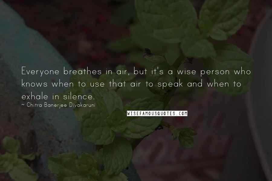 Chitra Banerjee Divakaruni Quotes: Everyone breathes in air, but it's a wise person who knows when to use that air to speak and when to exhale in silence.