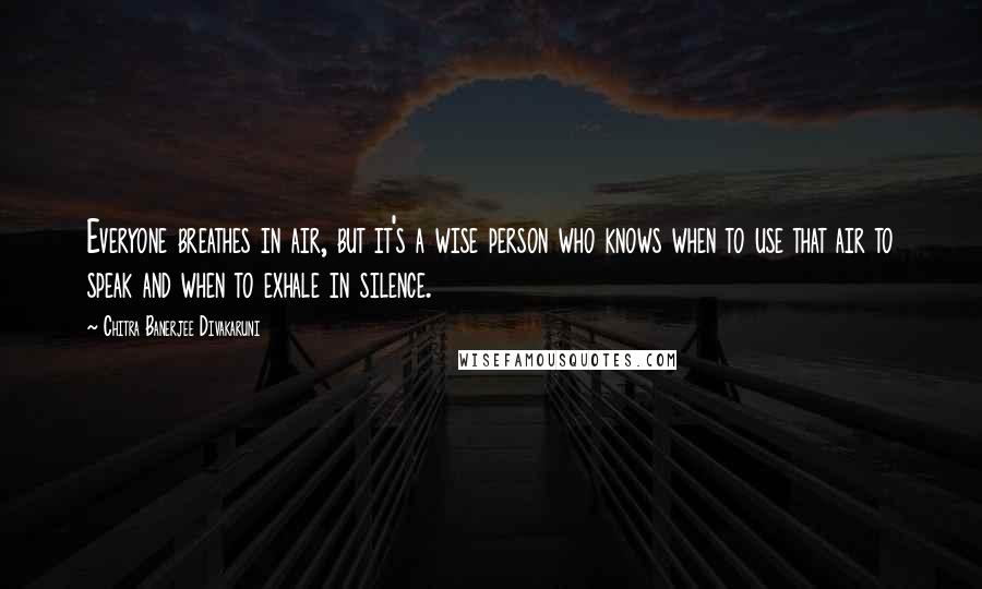 Chitra Banerjee Divakaruni Quotes: Everyone breathes in air, but it's a wise person who knows when to use that air to speak and when to exhale in silence.