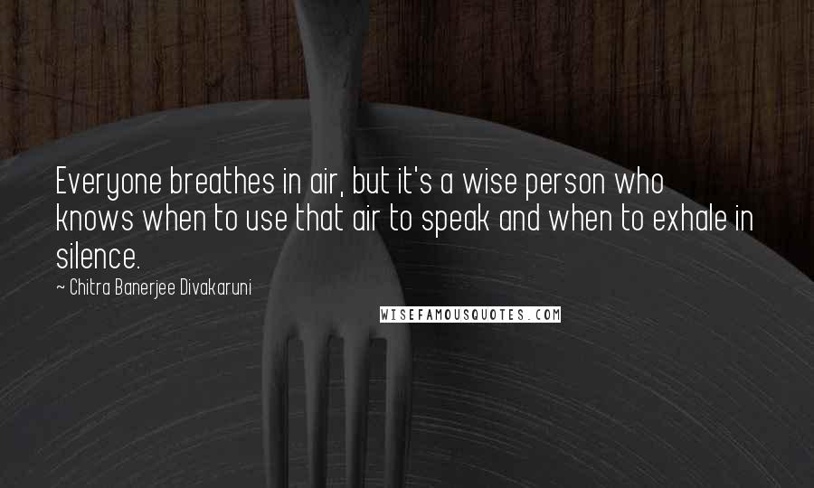 Chitra Banerjee Divakaruni Quotes: Everyone breathes in air, but it's a wise person who knows when to use that air to speak and when to exhale in silence.