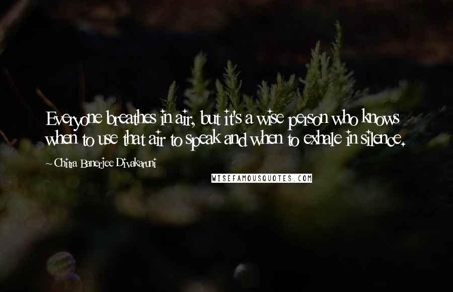 Chitra Banerjee Divakaruni Quotes: Everyone breathes in air, but it's a wise person who knows when to use that air to speak and when to exhale in silence.