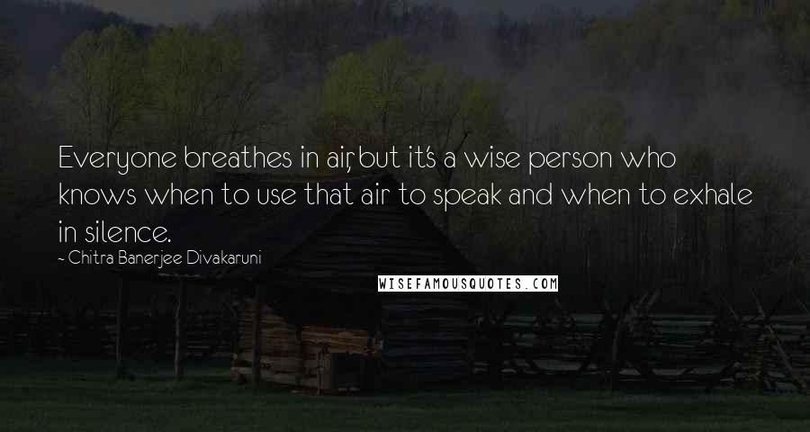 Chitra Banerjee Divakaruni Quotes: Everyone breathes in air, but it's a wise person who knows when to use that air to speak and when to exhale in silence.