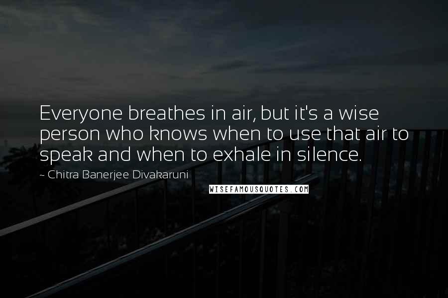 Chitra Banerjee Divakaruni Quotes: Everyone breathes in air, but it's a wise person who knows when to use that air to speak and when to exhale in silence.