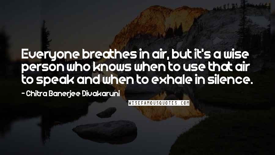 Chitra Banerjee Divakaruni Quotes: Everyone breathes in air, but it's a wise person who knows when to use that air to speak and when to exhale in silence.