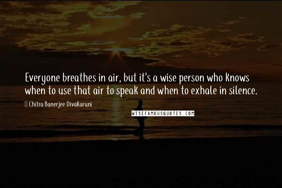 Chitra Banerjee Divakaruni Quotes: Everyone breathes in air, but it's a wise person who knows when to use that air to speak and when to exhale in silence.