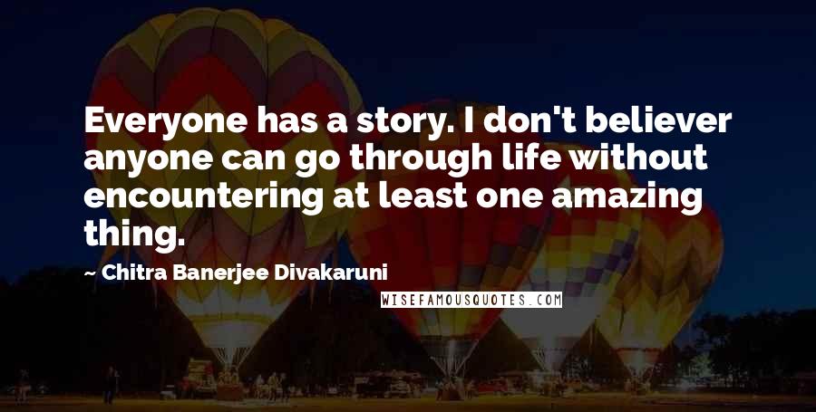 Chitra Banerjee Divakaruni Quotes: Everyone has a story. I don't believer anyone can go through life without encountering at least one amazing thing.