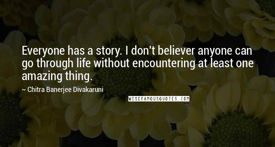 Chitra Banerjee Divakaruni Quotes: Everyone has a story. I don't believer anyone can go through life without encountering at least one amazing thing.