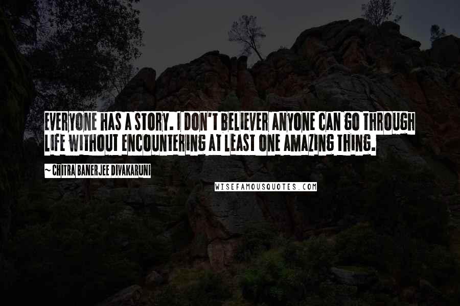 Chitra Banerjee Divakaruni Quotes: Everyone has a story. I don't believer anyone can go through life without encountering at least one amazing thing.