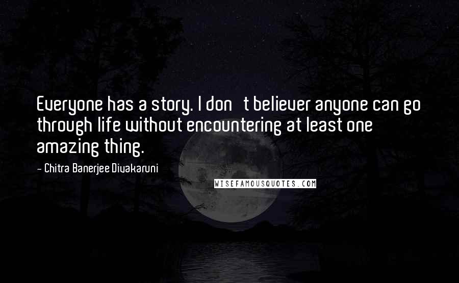 Chitra Banerjee Divakaruni Quotes: Everyone has a story. I don't believer anyone can go through life without encountering at least one amazing thing.