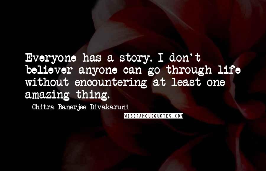 Chitra Banerjee Divakaruni Quotes: Everyone has a story. I don't believer anyone can go through life without encountering at least one amazing thing.