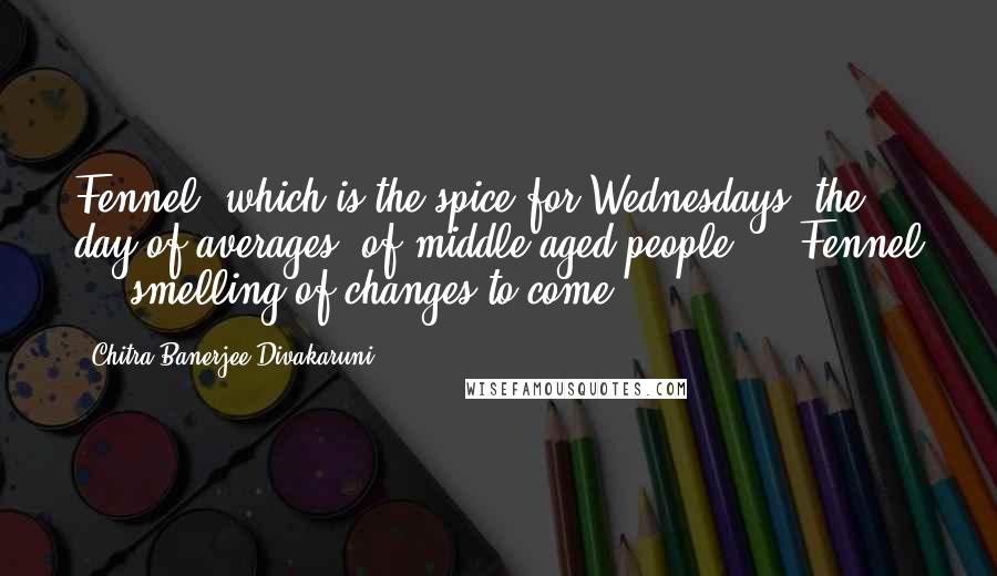 Chitra Banerjee Divakaruni Quotes: Fennel, which is the spice for Wednesdays, the day of averages, of middle-aged people ... Fennel ... smelling of changes to come.