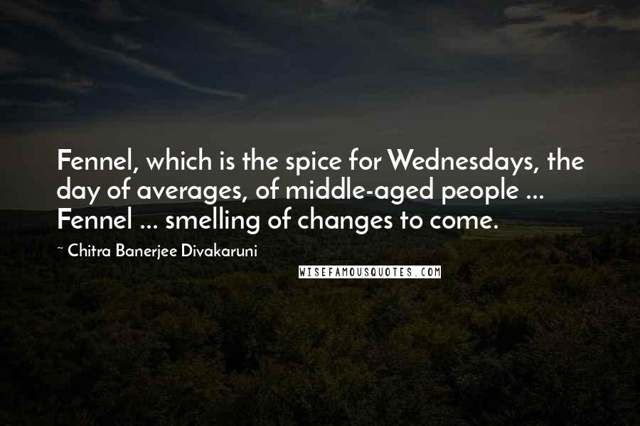 Chitra Banerjee Divakaruni Quotes: Fennel, which is the spice for Wednesdays, the day of averages, of middle-aged people ... Fennel ... smelling of changes to come.