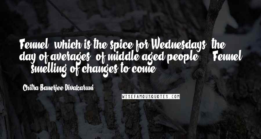 Chitra Banerjee Divakaruni Quotes: Fennel, which is the spice for Wednesdays, the day of averages, of middle-aged people ... Fennel ... smelling of changes to come.