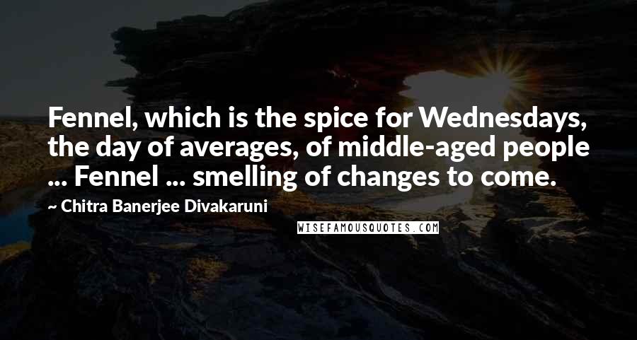 Chitra Banerjee Divakaruni Quotes: Fennel, which is the spice for Wednesdays, the day of averages, of middle-aged people ... Fennel ... smelling of changes to come.