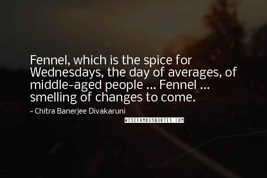 Chitra Banerjee Divakaruni Quotes: Fennel, which is the spice for Wednesdays, the day of averages, of middle-aged people ... Fennel ... smelling of changes to come.