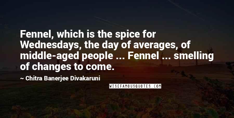 Chitra Banerjee Divakaruni Quotes: Fennel, which is the spice for Wednesdays, the day of averages, of middle-aged people ... Fennel ... smelling of changes to come.