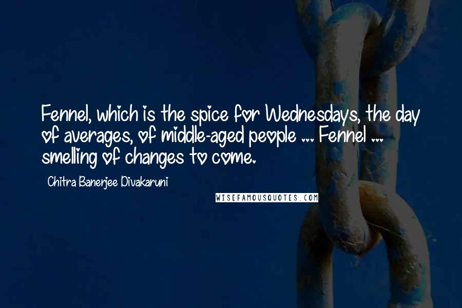 Chitra Banerjee Divakaruni Quotes: Fennel, which is the spice for Wednesdays, the day of averages, of middle-aged people ... Fennel ... smelling of changes to come.