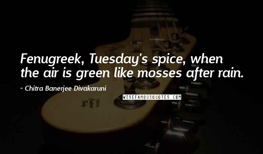 Chitra Banerjee Divakaruni Quotes: Fenugreek, Tuesday's spice, when the air is green like mosses after rain.