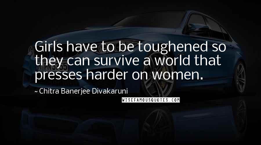 Chitra Banerjee Divakaruni Quotes: Girls have to be toughened so they can survive a world that presses harder on women.