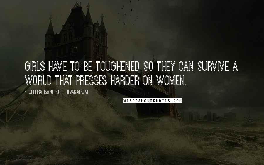 Chitra Banerjee Divakaruni Quotes: Girls have to be toughened so they can survive a world that presses harder on women.