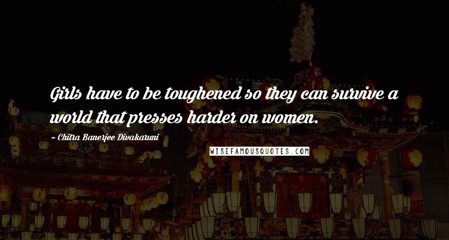 Chitra Banerjee Divakaruni Quotes: Girls have to be toughened so they can survive a world that presses harder on women.