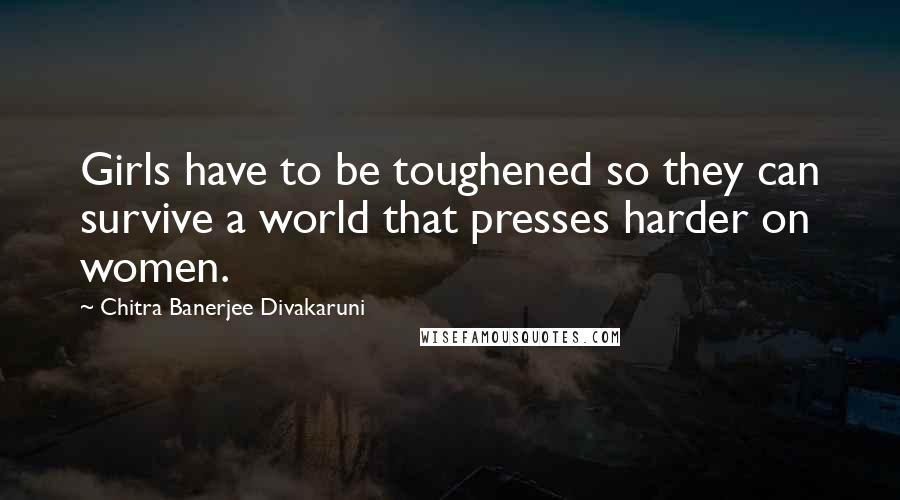 Chitra Banerjee Divakaruni Quotes: Girls have to be toughened so they can survive a world that presses harder on women.