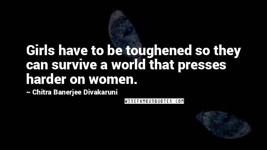 Chitra Banerjee Divakaruni Quotes: Girls have to be toughened so they can survive a world that presses harder on women.