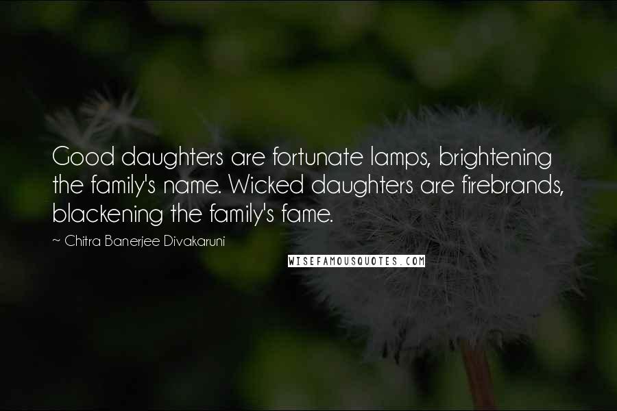 Chitra Banerjee Divakaruni Quotes: Good daughters are fortunate lamps, brightening the family's name. Wicked daughters are firebrands, blackening the family's fame.