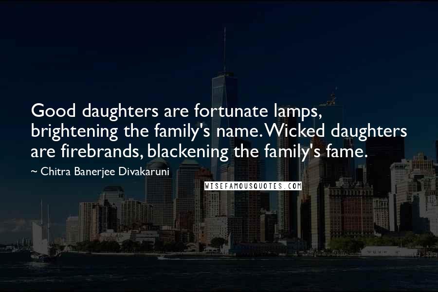 Chitra Banerjee Divakaruni Quotes: Good daughters are fortunate lamps, brightening the family's name. Wicked daughters are firebrands, blackening the family's fame.