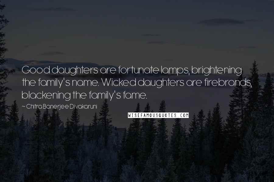 Chitra Banerjee Divakaruni Quotes: Good daughters are fortunate lamps, brightening the family's name. Wicked daughters are firebrands, blackening the family's fame.