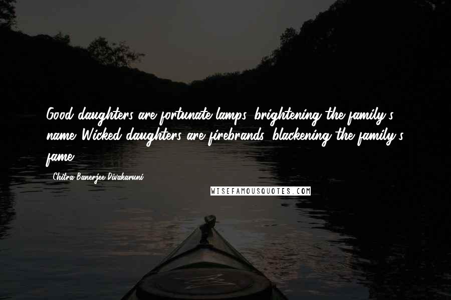 Chitra Banerjee Divakaruni Quotes: Good daughters are fortunate lamps, brightening the family's name. Wicked daughters are firebrands, blackening the family's fame.