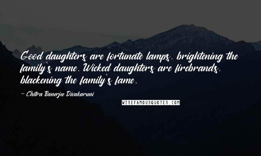 Chitra Banerjee Divakaruni Quotes: Good daughters are fortunate lamps, brightening the family's name. Wicked daughters are firebrands, blackening the family's fame.