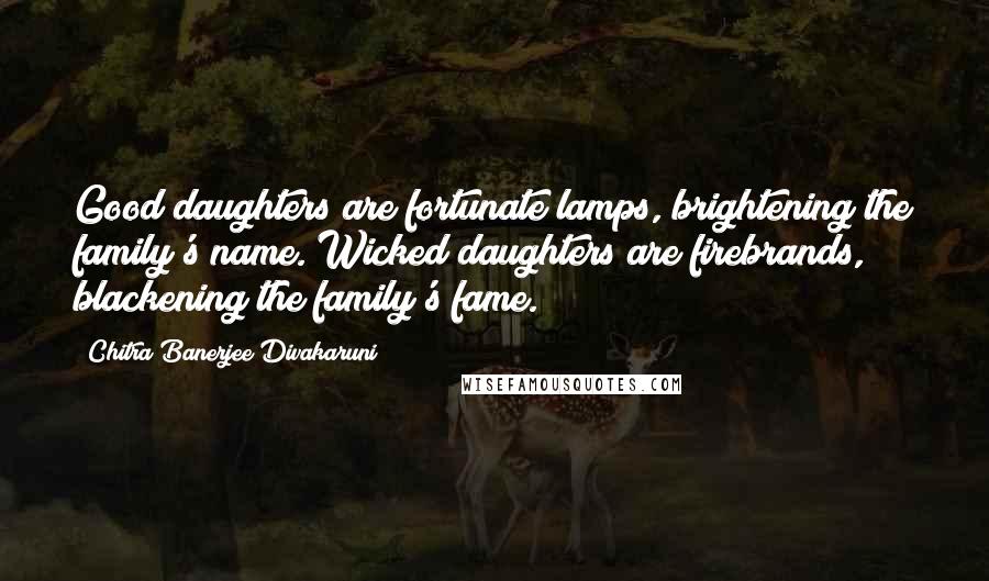 Chitra Banerjee Divakaruni Quotes: Good daughters are fortunate lamps, brightening the family's name. Wicked daughters are firebrands, blackening the family's fame.